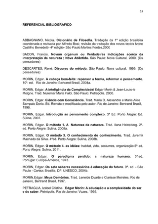 53

REFERENCIAL BIBLIOGRÁFICO

ABBAGNANO, Nicola. Dicionário de Filosofia. Tradução da 1ª edição brasileira
coordenada e revisada por Alfredo Bosi; revisão da tradução dos novos textos Ivone
Castilho Benedetti- 4ª edição- São Paulo:Martins Fontes,2000
BACON, Francis. Novum organum ou Verdadeiras indicações acerca da
interpretação da natureza ; Nova Atlântida. São Paulo: Nova Cultural, 2000. (Os
pensadores)
DESCARTES, René. Discurso do método. São Paulo: Nova cultural, 1999. (Os
pensadores)
MORIN, Edgar. A cabeça bem-feita: repensar a forma, reformar o pensamento.
10ª. ed. Rio de Janeiro: Bertrand Brasil, 2004a.
MORIN, Edgar. A inteligência da Complexidade/ Edgar Morin & Jean-Louis-le
Moigne. Trad. Nuremar Maria Falci. São Paulo: Petrópolis, 2000.
MORIN, Edgar. Ciência com Consciência. Trad. Maria D. Alexandre e Maria Alice
Sampaio Doria. Ed. Revista e modificada pelo autor. Rio de Janeiro: Bertrand Brasil,
1996.
MORIN, Edgar. Introdução ao pensamento complexo. 3ª Ed. Porto Alegre: Ed.
Sulina, 2007.
MORIN, Edgar. O método 1. A Natureza da natureza. Trad. Ilana Heineberg. 2ª.
ed. Porto Alegre: Sulina, 2008a.
MORIN, Edgar. O método 3. O conhecimento do conhecimento. Trad. Juremir
Machado da Silva. 4ªed. Porto Alegre: Sulina, 2008b.
MORIN, Edgar. O método 4. as idéias: habitat, vida, costumes, organização.5ª ed.
Porto Alegre: Sulina, 2011.
MORIN, Edgar. O paradigma
Portugal: Europa-América, 1973.

perdido:

a

natureza

humana.

5ª.ed.

MORIN, Edgar. Os sete saberes necessários à educação do futuro. 9ª. ed. - São
Paulo - Cortez; Brasília, DF: UNESCO, 2004b.
MORIN,Edgar. Meus Demônios. Trad. Leneide Duarte e Clarisse Meireles. Rio de
Janeiro, Bertrand Brasil, 1997.
PETRAGLIA, Izabel Cristina. Edgar Morin: A educação e a complexidade do ser
e do saber. Petrópolis, Rio de Janeiro: Vozes, 1995.

 