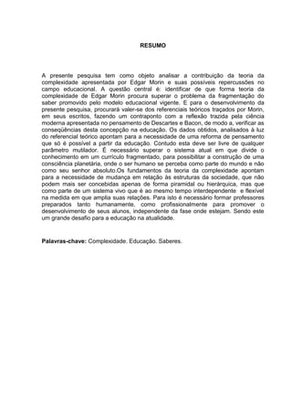 RESUMO

A presente pesquisa tem como objeto analisar a contribuição da teoria da
complexidade apresentada por Edgar Morin e suas possíveis repercussões no
campo educacional. A questão central é: identificar de que forma teoria da
complexidade de Edgar Morin procura superar o problema da fragmentação do
saber promovido pelo modelo educacional vigente. E para o desenvolvimento da
presente pesquisa, procurará valer-se dos referenciais teóricos traçados por Morin,
em seus escritos, fazendo um contraponto com a reflexão trazida pela ciência
moderna apresentada no pensamento de Descartes e Bacon, de modo a, verificar as
conseqüências desta concepção na educação. Os dados obtidos, analisados à luz
do referencial teórico apontam para a necessidade de uma reforma de pensamento
que só é possível a partir da educação. Contudo esta deve ser livre de qualquer
parâmetro mutilador. É necessário superar o sistema atual em que divide o
conhecimento em um currículo fragmentado, para possibilitar a construção de uma
consciência planetária, onde o ser humano se perceba como parte do mundo e não
como seu senhor absoluto.Os fundamentos da teoria da complexidade apontam
para a necessidade de mudança em relação às estruturas da sociedade, que não
podem mais ser concebidas apenas de forma piramidal ou hierárquica, mas que
como parte de um sistema vivo que é ao mesmo tempo interdependente e flexível
na medida em que amplia suas relações. Para isto é necessário formar professores
preparados tanto humanamente, como profissionalmente para promover o
desenvolvimento de seus alunos, independente da fase onde estejam. Sendo este
um grande desafio para a educação na atualidade.

Palavras-chave: Complexidade. Educação. Saberes.

 