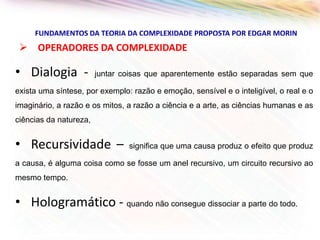 FUNDAMENTOS DA TEORIA DA COMPLEXIDADE PROPOSTA POR EDGAR MORIN

 OPERADORES DA COMPLEXIDADE

• Dialogia -

juntar coisas que aparentemente estão separadas sem que

exista uma síntese, por exemplo: razão e emoção, sensível e o inteligível, o real e o
imaginário, a razão e os mitos, a razão a ciência e a arte, as ciências humanas e as

ciências da natureza,

• Recursividade –

significa que uma causa produz o efeito que produz

a causa, é alguma coisa como se fosse um anel recursivo, um circuito recursivo ao

mesmo tempo.

• Hologramático - quando não consegue dissociar a parte do todo.

 