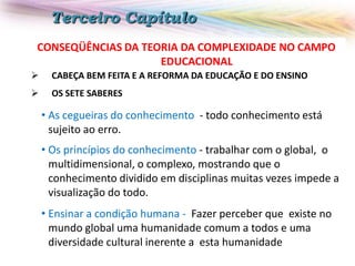 Terceiro Capítulo
CONSEQÜÊNCIAS DA TEORIA DA COMPLEXIDADE NO CAMPO
EDUCACIONAL


CABEÇA BEM FEITA E A REFORMA DA EDUCAÇÃO E DO ENSINO



OS SETE SABERES

• As cegueiras do conhecimento - todo conhecimento está
sujeito ao erro.
• Os princípios do conhecimento - trabalhar com o global, o
multidimensional, o complexo, mostrando que o
conhecimento dividido em disciplinas muitas vezes impede a
visualização do todo.
• Ensinar a condição humana - Fazer perceber que existe no
mundo global uma humanidade comum a todos e uma
diversidade cultural inerente a esta humanidade

 