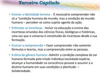 Terceiro Capítulo
• Ensinar a Identidade terrena - É necessário compreender não
só a “condição humana do mundo, mas a condição do mundo
humano – perceber-se como sujeito agente da ação.
• Enfrentar as incertezas - Incluir na educação o ensino das
incertezas oriundas das ciências físicas, biológicas e históricas,
uma vez que o universo é constituído de incertezas desde a sua
formação.
• Ensinar a compreensão – Fazer compreender não somente
fórmulas e teorias, mas a compreensão entre as pessoas.
• A ética do gênero humano -Admitir a condição complexa do ser
humano formada pela tríade indivíduosociedadeespécie,
alcançar a humanidade na consciência pessoal e assumir a o
destino humano em suas condições e plenitude. –
Solidariedade.

 