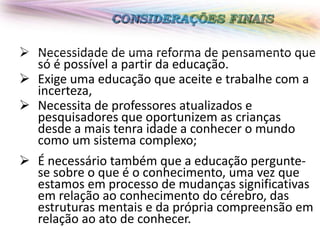 CONSIDERAÇÕES FINAIS

 Necessidade de uma reforma de pensamento que
só é possível a partir da educação.
 Exige uma educação que aceite e trabalhe com a
incerteza,
 Necessita de professores atualizados e
pesquisadores que oportunizem as crianças
desde a mais tenra idade a conhecer o mundo
como um sistema complexo;
 É necessário também que a educação perguntese sobre o que é o conhecimento, uma vez que
estamos em processo de mudanças significativas
em relação ao conhecimento do cérebro, das
estruturas mentais e da própria compreensão em
relação ao ato de conhecer.

 