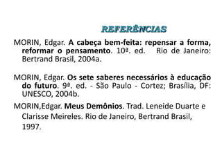 REFERÊNCIAS

MORIN, Edgar. A cabeça bem-feita: repensar a forma,
reformar o pensamento. 10ª. ed. Rio de Janeiro:
Bertrand Brasil, 2004a.
MORIN, Edgar. Os sete saberes necessários à educação
do futuro. 9ª. ed. - São Paulo - Cortez; Brasília, DF:
UNESCO, 2004b.
MORIN,Edgar. Meus Demônios. Trad. Leneide Duarte e
Clarisse Meireles. Rio de Janeiro, Bertrand Brasil,
1997.

 