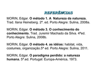 REFERÊNCIAS
MORIN, Edgar. O método 1. A Natureza da natureza.
Trad. Ilana Heineberg. 2ª. ed. Porto Alegre: Sulina, 2008a.

MORIN, Edgar. O método 3. O conhecimento do
conhecimento. Trad. Juremir Machado da Silva. 4ªed.
Porto Alegre: Sulina, 2008b.
MORIN, Edgar. O método 4. as idéias: habitat, vida,
costumes, organização.5ª ed. Porto Alegre: Sulina, 2011.
MORIN, Edgar. O paradigma perdido: a natureza
humana. 5ª.ed. Portugal: Europa-América, 1973.

 