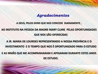 Agradecimentos
A DEUS, PELOS DONS QUE NOS CONCEDE DIARIAMENTE ,

AO INSTITUTO NA PESSOA DA MADRE MARY CLARE PELAS OPORTUNIDADES
QUE NOS SÃO OFERECIDAS
A IR. MARIA DE LOURDES REPRESENTANDO A NOSSA PROVÍNCIA E O
INVESTIMENTO E O TEMPO QUE NOS É OPORTUNIZADO PARA O ESTUDO
E AS IRMÃS QUE ME ACOMPANHARAM E APOIARAM DURANTE ESTES ANOS
DE ESTUDO.

 
