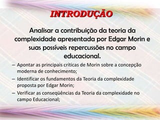 INTRODUÇÃO
Analisar a contribuição da teoria da
complexidade apresentada por Edgar Morin e
suas possíveis repercussões no campo
educacional.
– Apontar as principais críticas de Morin sobre a concepção
moderna de conhecimento;
– Identificar os fundamentos da Teoria da complexidade
proposta por Edgar Morin;
– Verificar as conseqüências da Teoria da complexidade no
campo Educacional;

 
