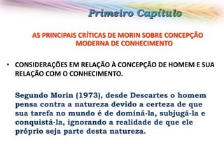 Primeiro Capítulo
AS PRINCIPAIS CRÍTICAS DE MORIN SOBRE CONCEPÇÃO
MODERNA DE CONHECIMENTO

• CONSIDERAÇÕES EM RELAÇÃO À CONCEPÇÃO DE HOMEM E SUA
RELAÇÃO COM O CONHECIMENTO.
Segundo Morin (1973), desde Descartes o homem
pensa contra a natureza devido a certeza de que
sua tarefa no mundo é de dominá-la, subjugá-la e
conquistá-la, ignorando a realidade de que ele
próprio seja parte desta natureza.

 