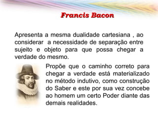 Francis Bacon
Apresenta a mesma dualidade cartesiana , ao
considerar a necessidade de separação entre
sujeito e objeto para que possa chegar a
verdade do mesmo.
Propõe que o caminho correto para
chegar a verdade está materializado
no método indutivo, como construção
do Saber e este por sua vez concebe
ao homem um certo Poder diante das
demais realidades.

 
