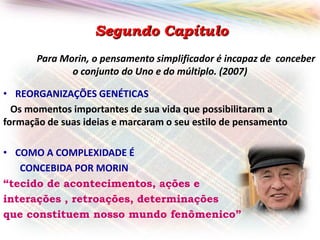 Segundo Capítulo
Para Morin, o pensamento simplificador é incapaz de conceber
o conjunto do Uno e do múltiplo. (2007)
• REORGANIZAÇÕES GENÉTICAS
Os momentos importantes de sua vida que possibilitaram a
formação de suas ideias e marcaram o seu estilo de pensamento
• COMO A COMPLEXIDADE É
CONCEBIDA POR MORIN
“tecido de acontecimentos, ações e
interações , retroações, determinações
que constituem nosso mundo fenômenico”

 