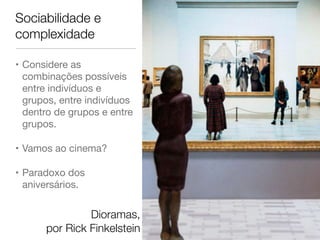 Sociabilidade e 
complexidade 
• Considere as 
combinações possíveis 
entre indivíduos e 
grupos, entre indivíduos 
dentro de grupos e entre 
grupos. 
• Vamos ao cinema? 
• Paradoxo dos 
aniversários. 
Dioramas, 
por Rick Finkelstein 
 