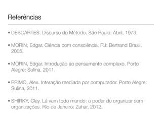 Referências 
• DESCARTES. Discurso do Método. São Paulo: Abril, 1973. 
• MORIN, Edgar. Ciência com consciência. RJ: Bertrand Brasil, 
2005. 
• MORIN, Edgar. Introdução ao pensamento complexo. Porto 
Alegre: Sulina, 2011. 
• PRIMO, Alex. Interação mediada por computador. Porto Alegre: 
Sulina, 2011. 
• SHIRKY, Clay. Lá vem todo mundo: o poder de organizar sem 
organizações. Rio de Janeiro: Zahar, 2012. 
