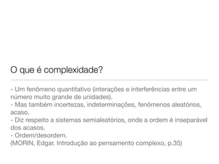 O que é complexidade? 
- Um fenômeno quantitativo (interações e interferências entre um 
número muito grande de unidades). 
- Mas também incertezas, indeterminações, fenômenos aleatórios, 
acaso. 
- Diz respeito a sistemas semialeatórios, onde a ordem é inseparável 
dos acasos. 
- Ordem/desordem. 
(MORIN, Edgar. Introdução ao pensamento complexo, p.35) 
 