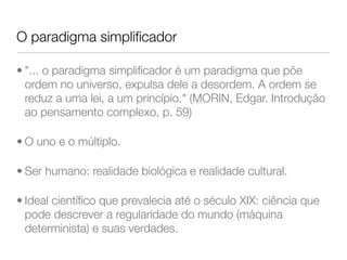 O paradigma simplificador 
• "... o paradigma simplificador é um paradigma que põe 
ordem no universo, expulsa dele a desordem. A ordem se 
reduz a uma lei, a um princípio." (MORIN, Edgar. Introdução 
ao pensamento complexo, p. 59) 
• O uno e o múltiplo. 
• Ser humano: realidade biológica e realidade cultural. 
• Ideal científico que prevalecia até o século XIX: ciência que 
pode descrever a regularidade do mundo (máquina 
determinista) e suas verdades. 
 