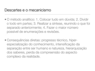 Descartes e o mecanicismo 
• O método analítico: 1. Colocar tudo em dúvida; 2. Dividir 
o todo em partes; 3. Realizar a síntese, reunindo o que foi 
separado anteriormente; 4. Fazer o maior número 
possível de enumerações e revisões. 
• Consequências diretas: progresso técnico, hiper-especialização 
do conhecimento, intensificação da 
separação entre ser humano e natureza, hierarquização 
dos saberes, perda da compreensão do aspecto 
complexo da realidade. 
 
