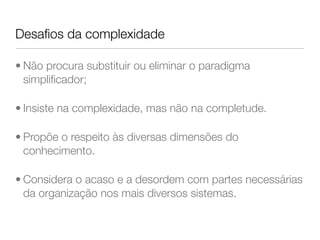 Desafios da complexidade 
• Não procura substituir ou eliminar o paradigma 
simplificador; 
• Insiste na complexidade, mas não na completude. 
• Propõe o respeito às diversas dimensões do 
conhecimento. 
• Considera o acaso e a desordem com partes necessárias 
da organização nos mais diversos sistemas. 
 
