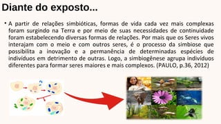 Diante do exposto...
• A partir de relações simbióticas, formas de vida cada vez mais complexas
foram surgindo na Terra e por meio de suas necessidades de continuidade
foram estabelecendo diversas formas de relações. Por mais que os Seres vivos
interajam com o meio e com outros seres, é o processo da simbiose que
possibilita a inovação e a permanência de determinadas espécies de
indivíduos em detrimento de outras. Logo, a simbiogênese agrupa indivíduos
diferentes para formar seres maiores e mais complexos. (PAULO, p.36, 2012)
 