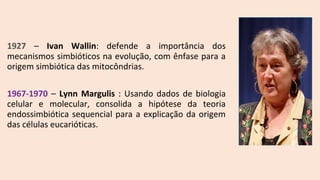 1927 – Ivan Wallin: defende a importância dos
mecanismos simbióticos na evolução, com ênfase para a
origem simbiótica das mitocôndrias.
1967-1970 – Lynn Margulis : Usando dados de biologia
celular e molecular, consolida a hipótese da teoria
endossimbiótica sequencial para a explicação da origem
das células eucarióticas.
 