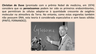 Christian de Duve (premiado com o prêmio Nobel de medicina, em 1974)
considera que os peroxissomos podem ter sido os primeiros endosimbiontes,
que permitiram às células adaptar-se à quantidade crescente de oxigênio
molecular na atmosfera da Terra. No entanto, como estas organelas também
não possuem DNA, esta teoria é considerada especulativa e sem bases sólidas
(PINTO, FERNANDEZ).
 
