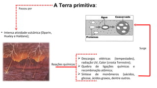 A Terra primitiva:
• Intensa atividade vulcânica (Oparin,
Huxley e Haldane);
Passou por
Reações químicas
 Descargas elétricas (tempestades),
radiação UV, Calor (crosta Terrestre);
 Quebra de ligações químicas e
recombinação atômica;
 Síntese de monômeros (aácidos,
glicose, ácidos graxos, dentre outros.
Surge
 