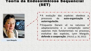 Teoria da Endossimbiose Sequencial
(SET)
A evolução das espécies obedece a
processos de auto-organização e
autorregulacão.
Enquanto Darwin vê na natureza o
adaptacionismo e a competição como
aspectos mais fundamentais no processo
evolutivo das espécies, Lynn Margulis
defende a cooperação. (PAULO, p. 36, 2012)
Lynn Margulis
 