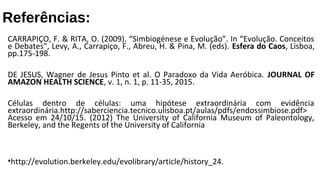 Referências:
CARRAPIÇO, F. & RITA, O. (2009). “Simbiogénese e Evolução”. In “Evolução. Conceitos
e Debates”, Levy, A., Carrapiço, F., Abreu, H. & Pina, M. (eds). Esfera do Caos, Lisboa,
pp.175-198.
DE JESUS, Wagner de Jesus Pinto et al. O Paradoxo da Vida Aeróbica. JOURNAL OF
AMAZON HEALTH SCIENCE, v. 1, n. 1, p. 11-35, 2015.
Células dentro de células: uma hipótese extraordinária com evidência
extraordinária.http://saberciencia.tecnico.ulisboa.pt/aulas/pdfs/endossimbiose.pdf>
Acesso em 24/10/15. (2012) The University of California Museum of Paleontology,
Berkeley, and the Regents of the University of California
•http://evolution.berkeley.edu/evolibrary/article/history_24.
 