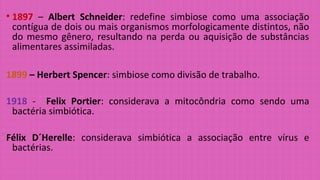 • 1897 – Albert Schneider: redefine simbiose como uma associação
contígua de dois ou mais organismos morfologicamente distintos, não
do mesmo gênero, resultando na perda ou aquisição de substâncias
alimentares assimiladas.
1899 – Herbert Spencer: simbiose como divisão de trabalho.
1918 - Felix Portier: considerava a mitocôndria como sendo uma
bactéria simbiótica.
Félix D´Herelle: considerava simbiótica a associação entre vírus e
bactérias.
 
