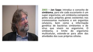 2003 – Jan Sapp: introduz o conceito de
simbioma, para ele cada eucarionte é um
super organismo, um simbioma composto
pelos seus próprios genes existentes nos
cromossomas nucleares e em organitos
celulares, bem como a informação
genética de bactérias simbiontes e de
vírus que vivem no organismo. O
simbioma, o limite do organismo
multicelular, estende-se para além das
atividades das suas próprias células.
 