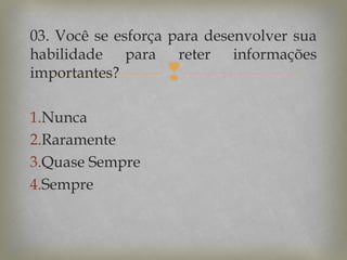 03. Você se esforça para desenvolver sua
habilidade para reter informações
importantes?



1.Nunca
2.Raramente
3.Quase Sempre
4.Sempre

 