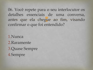 06. Você repete para o seu interlocutor os
detalhes essenciais de uma conversa,
antes que ela chegue ao fim, visando
confirmar o que foi entendido?



1.Nunca
2.Raramente
3.Quase Sempre
4.Sempre

 