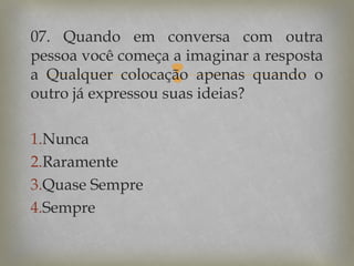 07. Quando em conversa com outra
pessoa você começa a imaginar a resposta
a Qualquer colocação apenas quando o
outro já expressou suas ideias?



1.Nunca
2.Raramente
3.Quase Sempre
4.Sempre

 