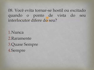 08. Você evita tornar-se hostil ou excitado
quando o ponto de vista do seu
interlocutor difere do seu?



1.Nunca
2.Raramente
3.Quase Sempre
4.Sempre

 