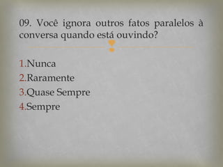 09. Você ignora outros fatos paralelos à
conversa quando está ouvindo?



1.Nunca
2.Raramente
3.Quase Sempre
4.Sempre

 