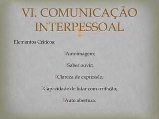 VI. COMUNICAÇÃO
INTERPESSOAL


Elementos Críticos:

Autoimagem;
Saber ouvir;
Clareza de expressão;
Capacidade de lidar com irritação;
Auto abertura.

 