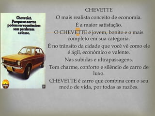 CHEVETTE
O mais realista conceito de economia.
É a maior satisfação.
O CHEVETTE é jovem, bonito e o mais
completo em sua categoria.
É no trânsito da cidade que você vê como ele
é ágil, econômico e valente.
Nas subidas e ultrapassagens.
Tem charme, conforto e silêncio de carro de
luxo.
CHEVETTE é carro que combina com o seu
modo de vida, por todas as razões.



 