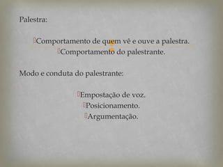 Palestra:
Comportamento de quem vê e ouve a palestra.
Comportamento do palestrante.



Modo e conduta do palestrante:
Empostação de voz.
Posicionamento.
Argumentação.

 