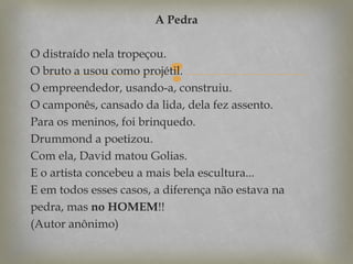 A Pedra
O distraído nela tropeçou.
O bruto a usou como projétil.
O empreendedor, usando-a, construiu.
O camponês, cansado da lida, dela fez assento.
Para os meninos, foi brinquedo.
Drummond a poetizou.
Com ela, David matou Golias.
E o artista concebeu a mais bela escultura...
E em todos esses casos, a diferença não estava na
pedra, mas no HOMEM!!
(Autor anônimo)



 