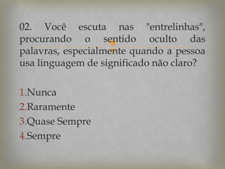 02. Você escuta nas "entrelinhas",
procurando o sentido oculto das
palavras, especialmente quando a pessoa
usa linguagem de significado não claro?



1.Nunca
2.Raramente
3.Quase Sempre
4.Sempre

 