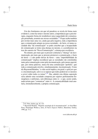 i
i
i
i
i
i
i
i
92 Paulo Serra
Um dos fenómenos em que tal paradoxo se revela de forma mais
evidente é, como faz notar o mesmo autor, a importância que a psicote-
rapia, enquanto forma de restabelecer uma (capacidade de) comunica-
ção perturbada, assumiu nas nossas sociedades.38
O que acaba também
por revelar mais uma vez, ainda que pela negativa, toda a importância
que a comunicação atingiu na nossa sociedade – de facto, só numa so-
ciedade dita “da comunicação” se pode conceber que a incapacidade
de comunicação se torne uma doença ou mesmo, e a acreditarmos na
tese dos autores da “Nova Comunicação”, a doença por excelência.
No entanto, por mais que se procure contrariar a “doença” da inco-
municação, por mais que se procure promover a comunicação, o facto
de haver – e não poder deixar de haver – uma “improbabilidade da
comunicação” implica reconhecer que as sociedades são constituídas
tanto pela comunicação como pela incomunicação, pelo menos parcial;
que, por outras palavras, nunca há uma comunicação “perfeita”, que
toda a comunicação envolve, simultaneamente, incomunicação. Como
diz Raymond Boudon, “a vida social implica, em geral, o quid pro quo
e a incomunicação, salvo se se supuser que todos podem ter os mesmos
a priori sobre todos os temas”.39
Ora, admitir esta última suposição
seria admitir uma sociedade composta por sujeitos perfeitamente ho-
mogéneos e uniformes, sem diferenças entre si – e que, assim sendo,
nada teriam para “comunicar” entre si. A comunicabilidade total anu-
laria, irremediavelmente, a própria comunicação.
38
Cf. Pino, ibidem, pp. 45, 133.
39
Raymond Boudon, “Pequeña sociología de la incomunicación”, in Jean-Marc
Ferry, Dominique Wolton y otros, El Nuevo Espacio Público, Barcelona, Gedisa,
1998, pp. 71-2.
www.labcom.ubi.pt
 