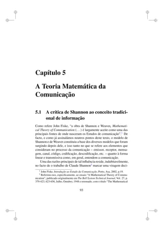 i
i
i
i
i
i
i
i
Capítulo 5
A Teoria Matemática da
Comunicação
5.1 A crítica de Shannon ao conceito tradici-
onal de informação
Como refere John Fiske, “a obra de Shannon e Weaver, Mathemati-
cal Theory of Communication (...) é largamente aceite como uma das
principais fontes de onde nasceram os Estudos de comunicação”.1
De
facto, e como já assinalámos noutros pontos deste texto, o modelo de
Shannon e de Weaver constituiu a base dos diversos modelos que foram
surgindo depois dele, e isso tanto no que se refere aos elementos que
consideram no processo da comunicação – emissor, receptor, mensa-
gem, canal, código, codiﬁcação, descodiﬁcação, etc. – quanto à forma
linear e transmissiva como, em geral, entendem a comunicação.
Uma das razões principais de tal inﬂuência reside, indubitavelmente,
no facto de o trabalho de Claude Shannon2
marcar uma viragem deci-
1
John Fiske, Introdução ao Estudo da Comunicação, Porto, Asa, 2002, p.19.
2
Referimo-nos, especiﬁcamente, ao ensaio “A Mathematical Theory of Commu-
nication”, publicado originalmente em The Bell System Technical Journal, Vol. 27, p.
379-423, 623-656, Julho, Outubro, 1948 e retomado, com o título “The Mathematical
93
 