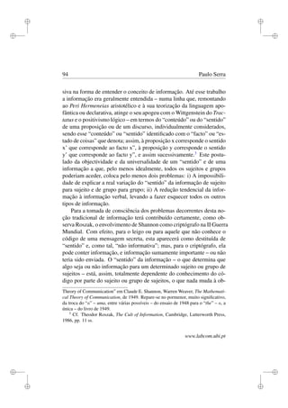 i
i
i
i
i
i
i
i
94 Paulo Serra
siva na forma de entender o conceito de informação. Até esse trabalho
a informação era geralmente entendida – numa linha que, remontando
ao Peri Hermeneias aristotélico e à sua teorização da linguagem apo-
fântica ou declarativa, atinge o seu apogeu com o Wittgenstein do Trac-
tatus e o positivismo lógico – em termos do “conteúdo” ou do “sentido”
de uma proposição ou de um discurso, individualmente considerados,
sendo esse “conteúdo” ou “sentido” identiﬁcado com o “facto” ou “es-
tado de coisas” que denota; assim, à proposição x corresponde o sentido
x’ que corresponde ao facto x”, à proposição y corresponde o sentido
y’ que corresponde ao facto y”, e assim sucessivamente.3
Este postu-
lado da objectividade e da universalidade de um “sentido” e de uma
informação a que, pelo menos idealmente, todos os sujeitos e grupos
poderiam aceder, coloca pelo menos dois problemas: i) A impossibili-
dade de explicar a real variação do “sentido” da informação de sujeito
para sujeito e de grupo para grupo; ii) A redução tendencial da infor-
mação à informação verbal, levando a fazer esquecer todos os outros
tipos de informação.
Para a tomada de consciência dos problemas decorrentes desta no-
ção tradicional de informação terá contribuído certamente, como ob-
serva Roszak, o envolvimento de Shannon como criptógrafo na II Guerra
Mundial. Com efeito, para o leigo ou para aquele que não conhece o
código de uma mensagem secreta, esta aparecerá como destituída de
“sentido” e, como tal, “não informativa”; mas, para o criptógrafo, ela
pode conter informação, e informação sumamente importante – ou não
teria sido enviada. O “sentido” da informação – o que determina que
algo seja ou não informação para um determinado sujeito ou grupo de
sujeitos – está, assim, totalmente dependente do conhecimento do có-
digo por parte do sujeito ou grupo de sujeitos, o que nada muda à ob-
Theory of Communication” em Claude E. Shannon, Warren Weaver, The Mathemati-
cal Theory of Communication, de 1949. Repare-se no pormenor, muito signiﬁcativo,
da troca do “a” – uma, entre várias possíveis – do ensaio de 1948 para o “the” – a, a
única – do livro de 1949.
3
Cf. Theodor Roszak, The Cult of Information, Cambridge, Lutterworth Press,
1986, pp. 11 ss.
www.labcom.ubi.pt
 