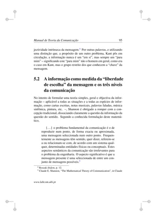 i
i
i
i
i
i
i
i
Manual de Teoria da Comunicação 95
jectividade intrínseca da mensagem.4
Por outras palavras, e utilizando
uma distinção que, a propósito de um outro problema, Kant pôs em
circulação, a informação nunca é um “em si”, mas sempre um “para
mim” – signiﬁcando este “para mim” não o homem em geral, como era
o caso em Kant, mas o grupo restrito dos que conhecem a “chave” da
mensagem.
5.2 A informação como medida da “liberdade
de escolha” da mensagem e os três níveis
da comunicação
No intento de formular uma teoria simples, geral e objectiva da infor-
mação – aplicável a todas as situações e a todas as espécies de infor-
mação, como cartas escritas, notas musicais, palavras faladas, música
sinfónica, pintura, etc. –, Shannon é obrigado a romper com a con-
cepção tradicional, dissociando claramente a questão da informação da
questão do sentido. Segundo a conhecida formulação deste matemá-
tico,
[...] o problema fundamental da comunicação é o de
reproduzir num ponto, de forma exacta ou aproximada,
uma mensagem seleccionada num outro ponto. Frequen-
temente as mensagens têm sentido, quer dizer, referem-se
a ou relacionam-se com, de acordo com um sistema qual-
quer, determinadas entidades físicas ou conceptuais. Estes
aspectos semânticos da comunicação são irrelevantes para
o problema da engenharia. O aspecto signiﬁcativo é que a
mensagem presente é uma seleccionada de entre um con-
junto de mensagens possíveis.5
4
Roszak ibidem, p. 12.
5
Claude E. Shannon, “The Mathematical Theory of Communication”, in Claude
www.labcom.ubi.pt
 