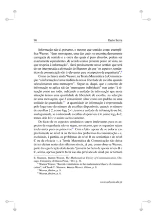 i
i
i
i
i
i
i
i
96 Paulo Serra
Informação não é, portanto, o mesmo que sentido; como exempli-
ﬁca Weaver, “duas mensagens, uma das quais se encontra densamente
carregada de sentido e a outra das quais é puro absurdo, podem ser
exactamente equivalentes, de acordo com o presente ponto de vista, no
que respeita à informação”. Será precisamente nesse sentido que terá
de ser interpretada a aﬁrmação de Shannon de que “os aspectos semân-
ticos da comunicação são irrelevantes para os aspectos de engenharia”.6
Como esclarece ainda Weaver, na Teoria Matemática da Comunica-
ção “a informação é uma medida da nossa liberdade de escolha quando
seleccionamos uma mensagem”. Segue-se, daqui, que o conceito de
informação se aplica não às “mensagens individuais” mas antes “à si-
tuação como um todo, indicando a unidade de informação que nesta
situação temos uma quantidade de liberdade de escolha, na selecção
de uma mensagem, que é conveniente olhar como um padrão ou uma
unidade de quantidade.”7
A quantidade de informação é representada
pelo logaritmo do número de escolhas disponíveis; quando o número
de escolhas é 2, como log2 2=1, temos a unidade de informação ou bit;
analogamente, se o número de escolhas disponíveis é 4, como log2 4=2,
temos dois bits; e assim sucessivamente.
Do facto de os aspectos semânticos serem irrelevantes para os as-
pectos de engenharia não se segue, no entanto, que os segundos sejam
irrelevantes para os primeiros.8
Com efeito, apesar de se colocar ex-
plicitamente no nível A ou técnico dos problemas da comunicação – e,
excluindo, à partida, os problemas do nível B ou semântico e do nível
C ou da eﬁcácia –, a Teoria Matemática da Comunicação não deixa
de ter efeitos nestes dois últimos níveis, já que, como observa Weaver,
parte da signiﬁcação desta teoria “provém do facto de que os níveis B e
C, acima, apenas podem fazer uso das precisões de sinal que se tornam
E. Shannon, Warren Weaver, The Mathematical Theory of Commmunication, Chi-
cago, University of Illinois Press, 1963, p. 31.
6
Warren Weaver, “Recent contributions to the mathematical theory of communi-
cation”, in Claude E. Shannon, Warren Weaver, ibidem, p. 8.
7
Weaver, ibidem, p. 9.
8
Weaver, ibidem, p. 8.
www.labcom.ubi.pt
 