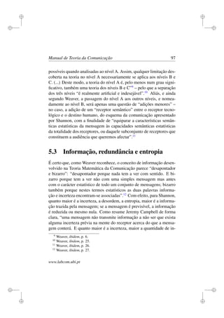 i
i
i
i
i
i
i
i
Manual de Teoria da Comunicação 97
possíveis quando analisadas ao nível A. Assim, qualquer limitação des-
coberta na teoria no nível A necessariamente se aplica aos níveis B e
C. (...) Deste modo, a teoria do nível A é, pelo menos num grau signi-
ﬁcativo, também uma teoria dos níveis B e C”9
– pelo que a separação
dos três níveis “é realmente artiﬁcial e indesejável”.10
Aliás, e ainda
segundo Weaver, a passagem do nível A aos outros níveis, e nomea-
damente ao nível B, será apenas uma questão de “adições menores” –
no caso, a adição de um “receptor semântico” entre o receptor tecno-
lógico e o destino humano, do esquema da comunicação apresentado
por Shannon, com a ﬁnalidade de “equiparar a características semân-
ticas estatísticas da mensagem às capacidades semânticas estatísticas
da totalidade dos receptores, ou daquele subconjunto de receptores que
constituem a audiência que queremos afectar”.11
5.3 Informação, redundância e entropia
É certo que, como Weaver reconhece, o conceito de informação desen-
volvido na Teoria Matemática da Comunicação parece “desapontador
e bizarro”: “desapontador porque nada tem a ver com sentido. E bi-
zarro porque tem a ver não com uma simples mensagem mas antes
com o carácter estatístico de todo um conjunto de mensagens; bizarro
também porque nestes termos estatísticos as duas palavras informa-
ção e incerteza encontram-se associadas”.12
Com efeito, para Shannon,
quanto maior é a incerteza, a desordem, a entropia, maior é a informa-
ção trazida pela mensagem; se a mensagem é previsível, a informação
é reduzida ou mesmo nula. Como resume Jeremy Campbell de forma
clara, “uma mensagem não transmite informação a não ser que exista
alguma incerteza prévia na mente do receptor acerca do que a mensa-
gem conterá. E quanto maior é a incerteza, maior a quantidade de in-
9
Weaver, ibidem, p. 6.
10
Weaver, ibidem, p. 25.
11
Weaver, ibidem, p. 26.
12
Weaver, ibidem, p. 27.
www.labcom.ubi.pt
 