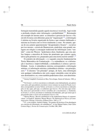 i
i
i
i
i
i
i
i
98 Paulo Serra
formação transmitida quando aquela incerteza é resolvida. Aqui reside
a profunda relação entre informação e probabilidade.”13
Retomando
um exemplo do mesmo autor: se entrarmos à procura de Guerra e Paz
em três livrarias com diferentes graus de “organização”14
, a informação
é mínima na livraria organizada da forma a que estamos habituados e
máxima na livraria com os livros totalmente a esmo. No entanto, ape-
sar do seu carácter aparentemente “desapontador e bizarro” – ou talvez
por isso mesmo – a teoria de Shannon tem, ainda hoje, uma grande van-
tagem em relação à concepção tradicional da informação como “sen-
tido”: como diz Weaver, “poderíamos dizer, ﬁnalmente, que esta aná-
lise limpou a atmosfera de forma tão penetrante que estamos agora,
talvez pela primeira vez, preparados para uma teoria real do sentido”.15
O contrário da informação – e o segundo conceito fundamental da
Teoria Matemática da Comunicação – é a redundância; se a informa-
ção é incerteza e imprevisibilidade, a redundância é certeza e previsi-
bilidade. Assim, à redundância máxima corresponderá a informação
mínima, e à informação máxima a redundância mínima – em princípio,
zero.16
E dizemos “em princípio” porque, de facto, uma informação
sem qualquer redundância não seria sequer entendida como tal pelos
seus destinatários; ou, como também poderíamos dizer, sem determina-
13
Jeremy Campbell, Grammatical Man, Nova Iorque, Simon & Schuster, 1982, p.
68.
14
Na livraria 1, os livros encontram-se ordenados como habitualmente, por género
e por autor, pelo que podemos encontrar o nosso romance na secção de Ficção, na or-
dem correspondente ao nome Tolstoi; na livraria 2, os livros encontram-se ordenados
pela cor das capas, pelo que, se soubermos que Guerra e Paz tem uma capa verme-
lha, temos de ir percorrendo os livros vermelhos até o encontrarmos; e, ﬁnalmente,
na livraria 3, os livros encontram-se totalmente desordenados, pelo que temos que ir
percorrendo todos os livros até encontramos Guerra e Paz.
15
Warren Weaver, “Recent contributions to the mathematical theory of communi-
cation”, in Claude E. Shannon, Warren Weaver, The Mathematical Theory of Comm-
munication, Chicago, University of Illinois Press, 1963, p. 27.
16
Cf., a este respeito, António Fidalgo, “Os quadros da incerteza (Uma abordagem
aos conceitos de informação e de redundância)”, in José Manuel Santos, João Carlos
Correia (Orgs.), Teorias da Comunicação, Covilhã, UBI, 2004.
www.labcom.ubi.pt
 