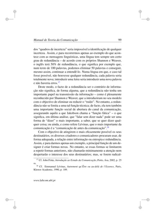i
i
i
i
i
i
i
i
Manual de Teoria da Comunicação 99
dos “quadros de incerteza” seria impossível a identiﬁcação de qualquer
incerteza. Assim, e para recorrermos apenas ao exemplo do que acon-
tece com as mensagens linguísticas, uma língua tem sempre um certo
grau de redundância – de acordo com os próprios Shannon e Weaver,
o inglês terá 50% de redundância, o que signiﬁca por exemplo que,
num texto de 100 palavras, podemos eliminar 50 palavras e conseguir,
mesmo assim, continuar a entendê-lo. Numa língua em que, e caso tal
fosse possível, não houvesse qualquer redundância, cada palavra seria
totalmente nova; introduzir uma letra seria introduzir uma nova palavra
e não haveria erros.17
Deste modo, o facto de a redundância ser o contrário de informa-
ção não signiﬁca, de forma alguma, que a redundância não tenha um
importante papel na transmissão da informação – como é plenamente
reconhecido por Shannon e Weaver, que a introduziram no seu modelo
com o objectivo de eliminar ou reduzir o “ruído”. No entanto, a redun-
dância não se limita a uma tal função técnica; de facto, ela tem também
uma importante função social de abertura do canal da comunicação,
assegurando aquilo a que Jakobson chama a “função fática” – o que
signiﬁca, em última análise, que ”falar sem dizer nada” pode ser uma
forma de “dizer” o mais importante, a saber, que se quer dizer qual-
quer coisa; ou ainda, e como refere Lévinas, que o mais importante da
comunicação é a “comunicação de antes da comunicação”.18
Com o objectivo de atingirem o mais eﬁcazmente possível os seus
destinatários, os diversos criadores e comunicadores procuram usar, de
forma adequada, a relação entre informação ou entropia e redundância.
Assim, e para darmos apenas um exemplo, a principal função de um de-
signer é criar formas novas. No entanto, se essas formas se limitarem
a repetir formas anteriores, não chamarão minimamente a atenção nem
despertarão o interesse dos seus destinatários; mas, se forem radical-
17
Cf. John Fiske, Introdução ao Estudo da Comunicação, Porto, Asa, 2002, p. 25
ss.
18
Cf. Emmanuel Lévinas, Autrement qu’Être ou au-delà de l’Essence, Paris,
Kluwer Academic, 1990, p. 189.
www.labcom.ubi.pt
 
