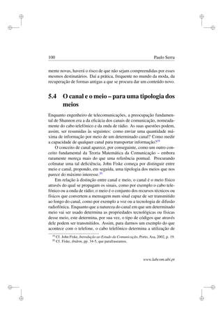 i
i
i
i
i
i
i
i
100 Paulo Serra
mente novas, haverá o risco de que não sejam compreendidas por esses
mesmos destinatários. Daí a prática, frequente no mundo da moda, da
recuperação de formas antigas a que se procura dar um conteúdo novo.
5.4 O canal e o meio – para uma tipologia dos
meios
Enquanto engenheiro de telecomunicações, a preocupação fundamen-
tal de Shannon era a da eﬁcácia dos canais de comunicação, nomeada-
mente do cabo telefónico e da onda de rádio. As suas questões podem,
assim, ser resumidas às seguintes: como enviar uma quantidade má-
xima de informação por meio de um determinado canal? Como medir
a capacidade de qualquer canal para transportar informação?19
O conceito de canal aparece, por conseguinte, como um outro con-
ceito fundamental da Teoria Matemática da Comunicação – embora
raramente mereça mais do que uma referência pontual. Procurando
colmatar uma tal deﬁciência, John Fiske começa por distinguir entre
meio e canal, propondo, em seguida, uma tipologia dos meios que nos
parece do máximo interesse.20
Em relação à distinção entre canal e meio, o canal é o meio físico
através do qual se propagam os sinais, como por exemplo o cabo tele-
fónico ou a onda de rádio; o meio é o conjunto dos recursos técnicos ou
físicos que convertem a mensagem num sinal capaz de ser transmitido
ao longo do canal, como por exemplo a voz ou a tecnologia de difusão
radiofónica. Enquanto que a natureza do canal em que um determinado
meio vai ser usado determina as propriedades tecnológicas ou físicas
desse meio, este determina, por sua vez, o tipo de códigos que através
dele podem ser transmitidos. Assim, para darmos um exemplo do que
acontece com o telefone, o cabo telefónico determina a utilização de
19
Cf. John Fiske, Introdução ao Estudo da Comunicação, Porto, Asa, 2002, p. 19.
20
Cf. Fiske, ibidem, pp. 34-5, que parafraseamos.
www.labcom.ubi.pt
 