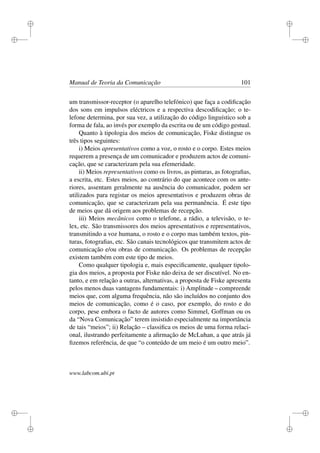 i
i
i
i
i
i
i
i
Manual de Teoria da Comunicação 101
um transmissor-receptor (o aparelho telefónico) que faça a codiﬁcação
dos sons em impulsos eléctricos e a respectiva descodiﬁcação; o te-
lefone determina, por sua vez, a utilização do código linguístico sob a
forma de fala, ao invés por exemplo da escrita ou de um código gestual.
Quanto à tipologia dos meios de comunicação, Fiske distingue os
três tipos seguintes:
i) Meios apresentativos como a voz, o rosto e o corpo. Estes meios
requerem a presença de um comunicador e produzem actos de comuni-
cação, que se caracterizam pela sua efemeridade.
ii) Meios representativos como os livros, as pinturas, as fotograﬁas,
a escrita, etc. Estes meios, ao contrário do que acontece com os ante-
riores, assentam geralmente na ausência do comunicador, podem ser
utilizados para registar os meios apresentativos e produzem obras de
comunicação, que se caracterizam pela sua permanência. É este tipo
de meios que dá origem aos problemas de recepção.
iii) Meios mecânicos como o telefone, a rádio, a televisão, o te-
lex, etc. São transmissores dos meios apresentativos e representativos,
transmitindo a voz humana, o rosto e o corpo mas também textos, pin-
turas, fotograﬁas, etc. São canais tecnológicos que transmitem actos de
comunicação e/ou obras de comunicação. Os problemas de recepção
existem também com este tipo de meios.
Como qualquer tipologia e, mais especiﬁcamente, qualquer tipolo-
gia dos meios, a proposta por Fiske não deixa de ser discutível. No en-
tanto, e em relação a outras, alternativas, a proposta de Fiske apresenta
pelos menos duas vantagens fundamentais: i) Amplitude – compreende
meios que, com alguma frequência, não são incluídos no conjunto dos
meios de comunicação, como é o caso, por exemplo, do rosto e do
corpo, pese embora o facto de autores como Simmel, Goffman ou os
da “Nova Comunicação” terem insistido especialmente na importância
de tais “meios”; ii) Relação – classiﬁca os meios de uma forma relaci-
onal, ilustrando perfeitamente a aﬁrmação de McLuhan, a que atrás já
ﬁzemos referência, de que “o conteúdo de um meio é um outro meio”.
www.labcom.ubi.pt
 