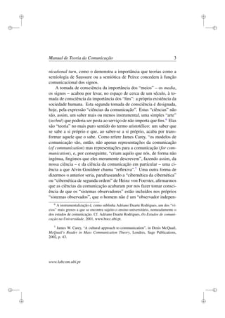 i
i
i
i
i
i
i
i
Manual de Teoria da Comunicação 3
nicational turn, como o demonstra a importância que teorias como a
semiologia de Saussure ou a semiótica de Peirce concedem à função
comunicacional dos signos.
A tomada de consciência da importância dos “meios” – os media,
os signos – acabou por levar, no espaço de cerca de um século, à to-
mada de consciência da importância dos “ﬁns”: a própria existência da
sociedade humana. Esta segunda tomada de consciência é designada,
hoje, pela expressão “ciências da comunicação”. Estas “ciências” não
são, assim, um saber mais ou menos instrumental, uma simples “arte”
(technê) que poderia ser posta ao serviço de não importa que ﬁns.6
Elas
são “teoria” no mais puro sentido do termo aristotélico: um saber que
se sabe a si próprio e que, ao saber-se a si próprio, acaba por trans-
formar aquele que o sabe. Como refere James Carey, “os modelos de
comunicação são, então, não apenas representações da comunicação
(of communication) mas representações para a comunicação (for com-
munication), e, por conseguinte, “criam aquilo que nós, de forma não
ingénua, ﬁngimos que eles meramente descrevem”, fazendo assim, da
nossa ciência – e da ciência da comunicação em particular – uma ci-
ência a que Alvin Gouldner chama “reﬂexiva”.7
Uma outra forma de
dizermos o anterior seria, parafraseando a “cibernética da cibernética”
ou “cibernética de segunda ordem” de Heinz von Foerster, aﬁrmarmos
que as ciências da comunicação acabaram por nos fazer tomar consci-
ência de que os “sistemas observadores” estão incluídos nos próprios
“sistemas observados”, que o homem não é um “observador indepen-
6
A instrumentalização é, como sublinha Adriano Duarte Rodrigues, um dos “ví-
cios” mais graves a que se encontra sujeito o ensino universitário, nomeadamente o
dos estudos de comunicação. Cf. Adriano Duarte Rodrigues, Os Estudos de comuni-
cação na Universidade, 2001, www.bocc.ubi.pt.
7
James W. Carey, “A cultural approach to communication”, in Denis McQuail,
McQuail’s Reader in Mass Communication Theory, Londres, Sage Publications,
2002, p. 43.
www.labcom.ubi.pt
 