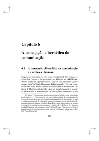 i
i
i
i
i
i
i
i
Capítulo 6
A concepção cibernética da
comunicação
6.1 A concepção cibernética da comunicação
e a crítica a Shannon
Naquela que constitui a sua obra teórica fundamental, Cibernética: ou
Controlo e Comunicação no Animal e na Máquina, de 1948,Norbert
Wiener assume-se, a par de Shannon – que foi, aliás, seu aluno –, como
um dos “pais” da Teoria Matemática da Comunicação.1
Isso não obsta,
no entanto, a que Wiener conteste o modelo linear e “transmissivo” da
teoria de Shannon, substituindo-o por um modelo interactivo, assente
na ideia de que a “comunicação”, a circulação da informação, é um
1
Diz Wiener: “A transmissão de informação é impossível salvo como transmissão
de alternativas. (...) Para contemplar este aspecto da engenharia da comunicação, nós
tivemos de desenvolver uma teoria estatística da quantidade de informação, na qual
a unidade de quantidade de informação era a transmitida como uma decisão única de
entre alternativas igualmente prováveis. Esta ideia ocorreu mais ou menos ao mesmo
tempo a vários escritores, entre os quais o estatístico R. A. Fisher, o Dr. Shannon
dos Bell Telephone Laboratories e o autor.” Norbert Wiener, Cybernetics: or Control
and Communication in the Animal and the Machine, Cambridge, Massachusetts, The
MIT Press, 1965, p. 10.
103
 
