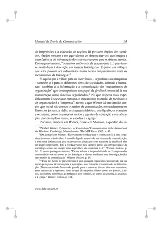 i
i
i
i
i
i
i
i
Manual de Teoria da Comunicação 105
de impressões e a execução de acções; ii) possuem órgãos dos senti-
dos, órgãos motores e um equivalente do sistema nervoso que integra a
transferência de informação do sistema receptor para o sistema motor.
Consequentemente, “os muitos autómatos da era presente (...) prestam-
se muito bem à descrição em termos ﬁsiológicos. É quase um milagre
que eles possam ser subsumidos numa teoria conjuntamente com os
mecanismos da ﬁsiologia.”3
E aquilo que é válido para os indivíduos – organismos ou máquinas
– também o é para os diferentes tipos de sociedades, animais e huma-
nas: também aí a informação e a comunicação são “mecanismos de
organização” que desempenham um papel de feedback essencial à sua
manutenção como sistemas organizados.4
No que respeita mais espe-
ciﬁcamente à sociedade humana, o mecanismo essencial de feedback e
de organização é a “imprensa”, termo a que Wiener dá um sentido am-
plo que inclui não apenas os meios de comunicação, nomeadamente os
livros, os jornais, a rádio, o sistema telefónico, o telégrafo, os correios
e o cinema, como os próprios meios e agentes de educação e socializa-
ção, por exemplo o teatro, as escolas e a igreja.5
Portanto, também em Wiener, como em Shannon, a questão da in-
3
Norbert Wiener, Cybernetics: or Control and Communication in the Animal and
the Machine, Cambridge, Massachusetts, The MIT Press, 1965, p. 43.
4
De acordo com Wiener: “É certamente verdade que o sistema social é uma orga-
nização como o indivíduo, é mantido ligado através de um sistema de comunicação,
e tem uma dinâmica na qual os processos circulares com natureza de feedback têm
um papel importante. Isto é verdade tanto nos campos gerais da antropologia e da
sociologia como no campo mais especíﬁco da economia (...).” Wiener, ibidem, p.
24. E, numa passagem anterior, Wiener aﬁrma a impossibilidade de “compreender
comunidades sociais como as das formigas a não ser mediante uma investigação dos
seus meios de comunicação” Wiener, ibidem, p. 18.
5
“Uma das lições do presente livro é que qualquer organismo é conservado na sua
acção pela posse de meios para a aquisição, uso, retenção e transmissão de informa-
ção. Numa sociedade demasiado grande para o contacto directo dos seus membros,
estes meios são a imprensa, tanto no que diz respeito a livros como aos jornais, à rá-
dio, ao sistema telefónico, ao telégrafo, aos correios, ao teatro, ao cinema, às escolas,
e à igreja.” Wiener, ibidem, p. 161.
www.labcom.ubi.pt
 